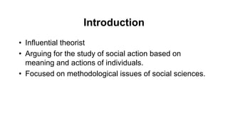 Introduction
• Influential theorist
• Arguing for the study of social action based on
meaning and actions of individuals.
• Focused on methodological issues of social sciences.
 