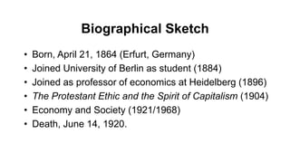 Biographical Sketch
• Born, April 21, 1864 (Erfurt, Germany)
• Joined University of Berlin as student (1884)
• Joined as professor of economics at Heidelberg (1896)
• The Protestant Ethic and the Spirit of Capitalism (1904)
• Economy and Society (1921/1968)
• Death, June 14, 1920.
 