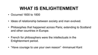 WHAT IS ENLIGHTENMENT
• Occurred 1600 to 1800
• Ideas of relationship between society and man evolved.
• Philosophes that happened across Paris; extending to Scotland
and other countries in Europe.
• French for philosophers were the intellectuals in the
Enlightenment period.
• “Have courage to use your own reason” -Immanuel Kant
 