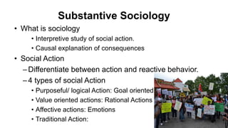 Substantive Sociology
• What is sociology
• Interpretive study of social action.
• Causal explanation of consequences
• Social Action
–Differentiate between action and reactive behavior.
–4 types of social Action
• Purposeful/ logical Action: Goal oriented
• Value oriented actions: Rational Actions
• Affective actions: Emotions
• Traditional Action:
 