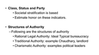 • Class, Status and Party
• Societal stratification is based
• Estimate honor on these indicators.
• Structures of Authority
–Following are the structures of authority
• Rational Legal Authority: Ideal Typical bureaucracy
• Traditional Authority: example Chaudhary, landlord
• Charismatic Authority: examples political leaders
 