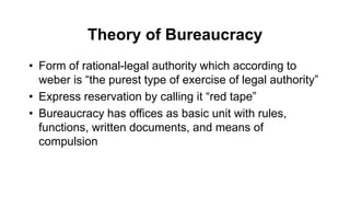Theory of Bureaucracy
• Form of rational-legal authority which according to
weber is “the purest type of exercise of legal authority”
• Express reservation by calling it “red tape”
• Bureaucracy has offices as basic unit with rules,
functions, written documents, and means of
compulsion
 