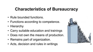 Characteristics of Bureaucracy
• Rule bounded functions.
• Functions according to competence.
• Hierarchy
• Carry suitable education and trainings
• Does not own the means of production.
• Remains part of organization.
• Acts, decision and rules in writings
 