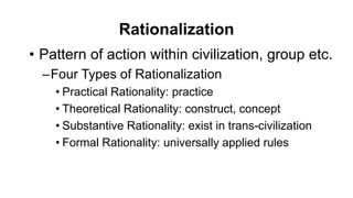 Rationalization
• Pattern of action within civilization, group etc.
–Four Types of Rationalization
• Practical Rationality: practice
• Theoretical Rationality: construct, concept
• Substantive Rationality: exist in trans-civilization
• Formal Rationality: universally applied rules
 