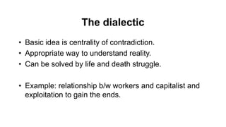 The dialectic
• Basic idea is centrality of contradiction.
• Appropriate way to understand reality.
• Can be solved by life and death struggle.
• Example: relationship b/w workers and capitalist and
exploitation to gain the ends.
 