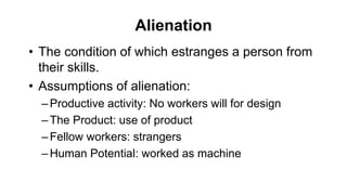 Alienation
• The condition of which estranges a person from
their skills.
• Assumptions of alienation:
–Productive activity: No workers will for design
–The Product: use of product
–Fellow workers: strangers
–Human Potential: worked as machine
 