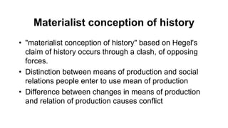 Materialist conception of history
• "materialist conception of history" based on Hegel's
claim of history occurs through a clash, of opposing
forces.
• Distinction between means of production and social
relations people enter to use mean of production
• Difference between changes in means of production
and relation of production causes conflict
 