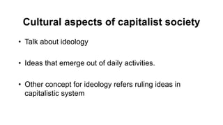 Cultural aspects of capitalist society
• Talk about ideology
• Ideas that emerge out of daily activities.
• Other concept for ideology refers ruling ideas in
capitalistic system
 