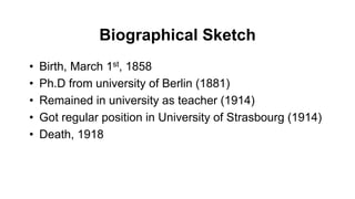 Biographical Sketch
• Birth, March 1st, 1858
• Ph.D from university of Berlin (1881)
• Remained in university as teacher (1914)
• Got regular position in University of Strasbourg (1914)
• Death, 1918
 