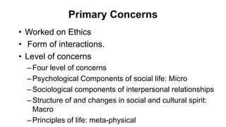 Primary Concerns
• Worked on Ethics
• Form of interactions.
• Level of concerns
–Four level of concerns
–Psychological Components of social life: Micro
–Sociological components of interpersonal relationships
–Structure of and changes in social and cultural spirit:
Macro
–Principles of life: meta-physical
 