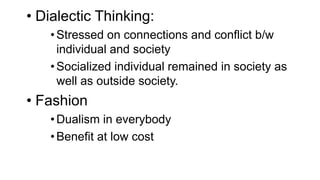 • Dialectic Thinking:
•Stressed on connections and conflict b/w
individual and society
•Socialized individual remained in society as
well as outside society.
• Fashion
•Dualism in everybody
•Benefit at low cost
 