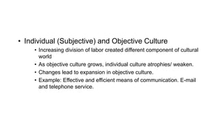 • Individual (Subjective) and Objective Culture
• Increasing division of labor created different component of cultural
world
• As objective culture grows, individual culture atrophies/ weaken.
• Changes lead to expansion in objective culture.
• Example: Effective and efficient means of communication. E-mail
and telephone service.
 