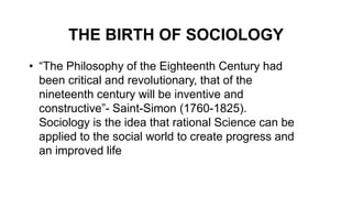 THE BIRTH OF SOCIOLOGY
• “The Philosophy of the Eighteenth Century had
been critical and revolutionary, that of the
nineteenth century will be inventive and
constructive”- Saint-Simon (1760-1825).
Sociology is the idea that rational Science can be
applied to the social world to create progress and
an improved life
 