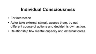 Individual Consciousness
• For interaction
• Actor take external stimuli, assess them, try out
different course of actions and decide his own action.
• Relationship b/w mental capacity and external forces.
 