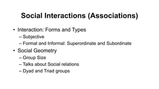 Social Interactions (Associations)
• Interaction: Forms and Types
– Subjective
– Formal and Informal: Superordinate and Subordinate
• Social Geometry
– Group Size
– Talks about Social relations
– Dyad and Triad groups
 