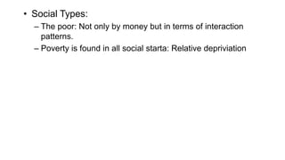 • Social Types:
– The poor: Not only by money but in terms of interaction
patterns.
– Poverty is found in all social starta: Relative depriviation
 