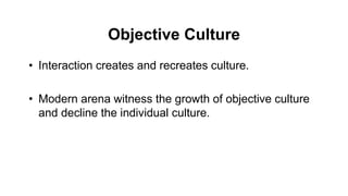 Objective Culture
• Interaction creates and recreates culture.
• Modern arena witness the growth of objective culture
and decline the individual culture.
 