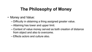 The Philosophy of Money
• Money and Value:
– Difficulty in obtaining a thing assigned greater value.
– Attaining has lower and upper limit.
– Context of value money served as both creation of distance
from object and also to overcome.
– Effects actors and culture also.
 