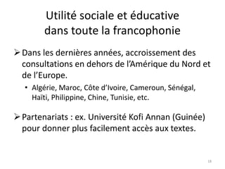 Utilité sociale et éducative
dans toute la francophonie
Dans les dernières années, accroissement des
consultations en dehors de l’Amérique du Nord et
de l’Europe.
• Algérie, Maroc, Côte d’Ivoire, Cameroun, Sénégal,
Haïti, Philippine, Chine, Tunisie, etc.
Partenariats : ex. Université Kofi Annan (Guinée)
pour donner plus facilement accès aux textes.
18
 