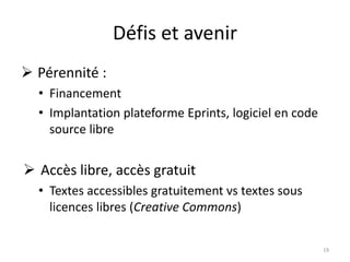 Défis et avenir
 Pérennité :
• Financement
• Implantation plateforme Eprints, logiciel en code
source libre
 Accès libre, accès gratuit
• Textes accessibles gratuitement vs textes sous
licences libres (Creative Commons)
19
 