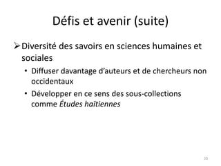 Défis et avenir (suite)
Diversité des savoirs en sciences humaines et
sociales
• Diffuser davantage d’auteurs et de chercheurs non
occidentaux
• Développer en ce sens des sous-collections
comme Études haïtiennes
20
 