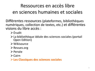 Ressources en accès libre
en sciences humaines et sociales
Différentes ressources (plateformes, bibliothèques
numériques, collection de textes, etc.) et différentes
visions du libre accès :
Érudit
La bibliothèque idéale des sciences sociales (portail
Open Edition)
Wikisource
Revues.org
Persée
Cairn
Les Classiques des sciences sociales
3
 