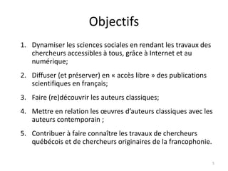 Objectifs
1. Dynamiser les sciences sociales en rendant les travaux des
chercheurs accessibles à tous, grâce à Internet et au
numérique;
2. Diffuser (et préserver) en « accès libre » des publications
scientifiques en français;
3. Faire (re)découvrir les auteurs classiques;
4. Mettre en relation les œuvres d’auteurs classiques avec les
auteurs contemporain ;
5. Contribuer à faire connaître les travaux de chercheurs
québécois et de chercheurs originaires de la francophonie.
5
 