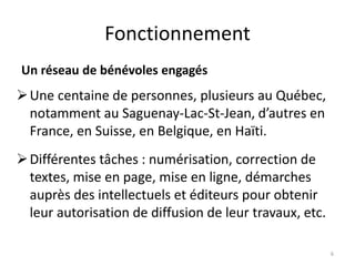 Fonctionnement
Un réseau de bénévoles engagés
Une centaine de personnes, plusieurs au Québec,
notamment au Saguenay-Lac-St-Jean, d’autres en
France, en Suisse, en Belgique, en Haïti.
Différentes tâches : numérisation, correction de
textes, mise en page, mise en ligne, démarches
auprès des intellectuels et éditeurs pour obtenir
leur autorisation de diffusion de leur travaux, etc.
6
 