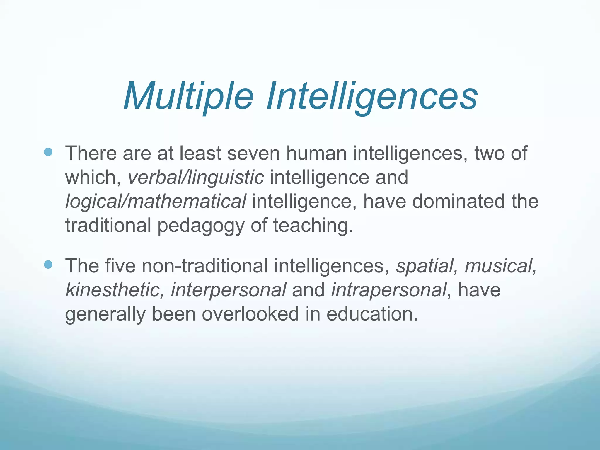 Multiple Intelligences
 There are at least seven human intelligences, two of
  which, verbal/linguistic intelligence and
  logical/mathematical intelligence, have dominated the
  traditional pedagogy of teaching.

 The five non-traditional intelligences, spatial, musical,
  kinesthetic, interpersonal and intrapersonal, have
  generally been overlooked in education.
 