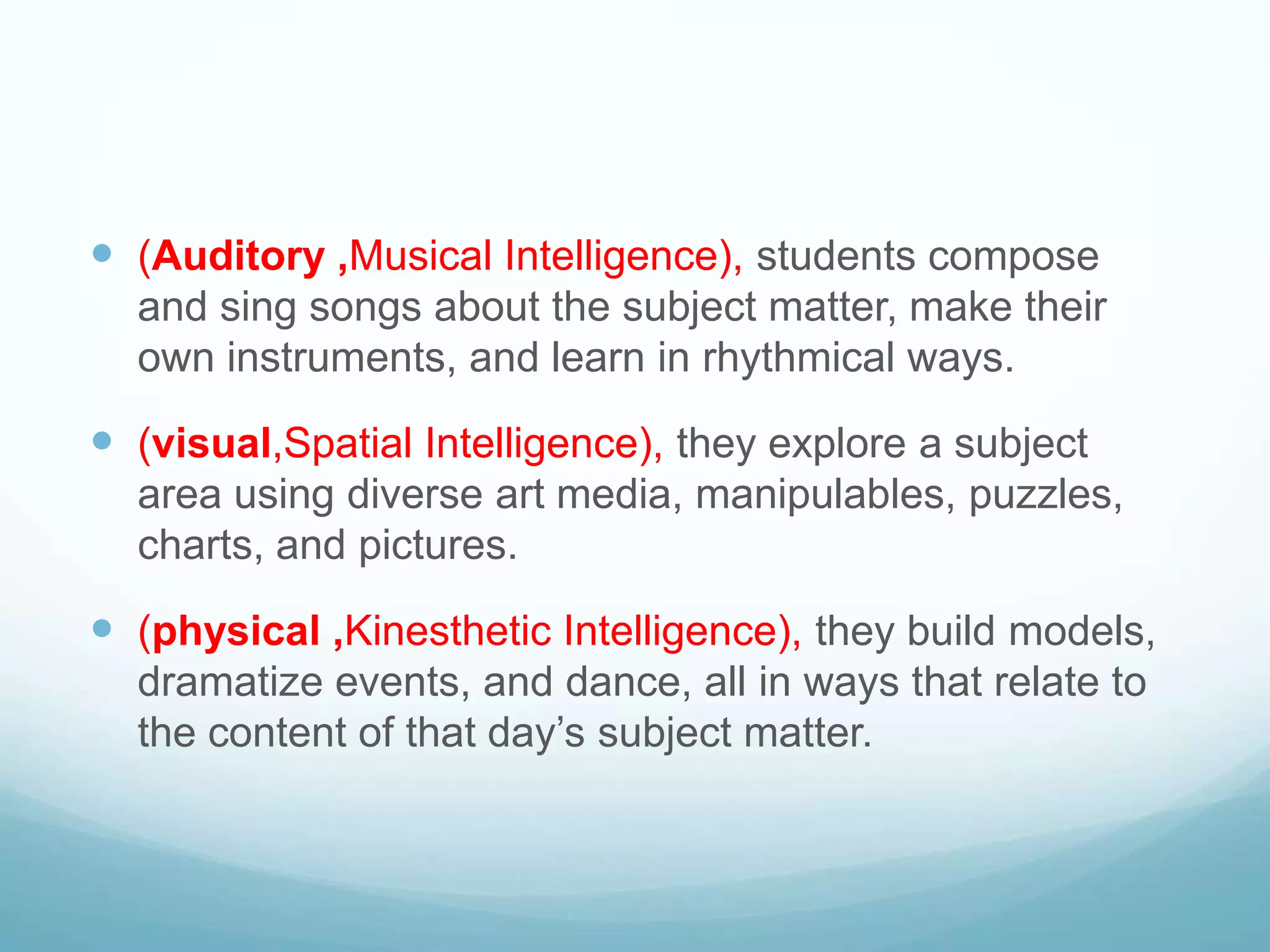  (Auditory ,Musical Intelligence), students compose
  and sing songs about the subject matter, make their
  own instruments, and learn in rhythmical ways.

 (visual,Spatial Intelligence), they explore a subject
  area using diverse art media, manipulables, puzzles,
  charts, and pictures.

 (physical ,Kinesthetic Intelligence), they build models,
  dramatize events, and dance, all in ways that relate to
  the content of that day’s subject matter.
 