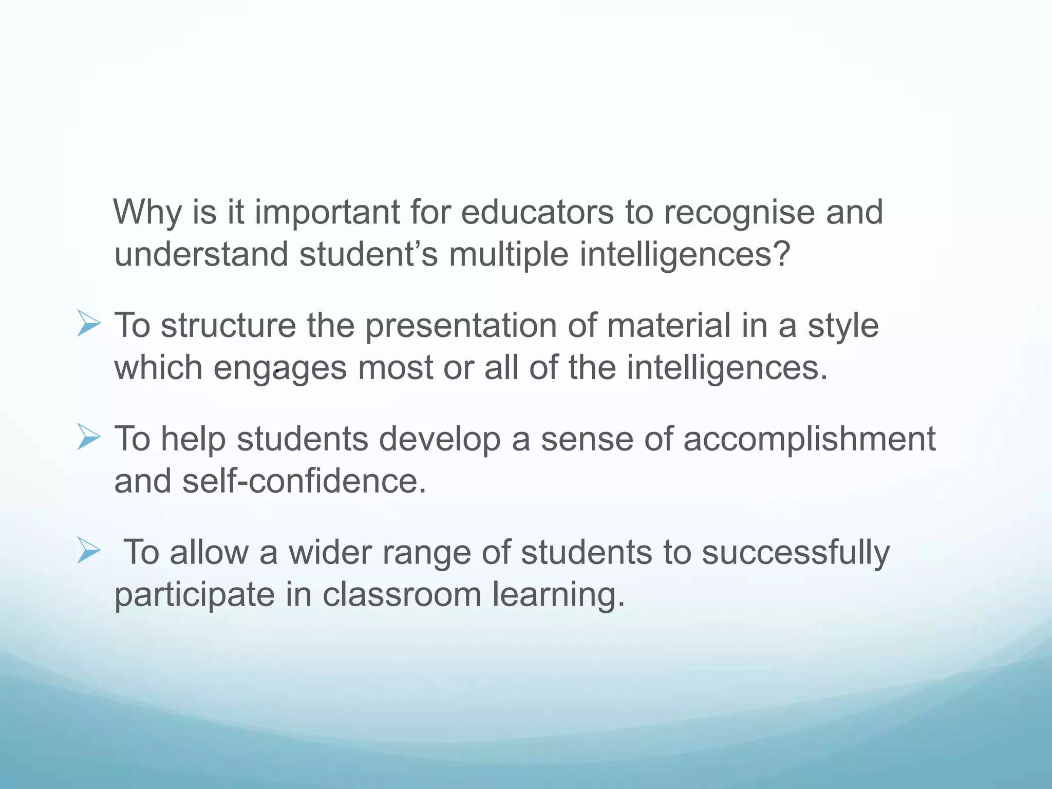 Why is it important for educators to recognise and
  understand student’s multiple intelligences?

 To structure the presentation of material in a style
           .
  which engages most or all of the intelligences.

 To help students develop a sense of accomplishment
  and self-confidence.

 To allow a wider range of students to successfully
  participate in classroom learning.
 