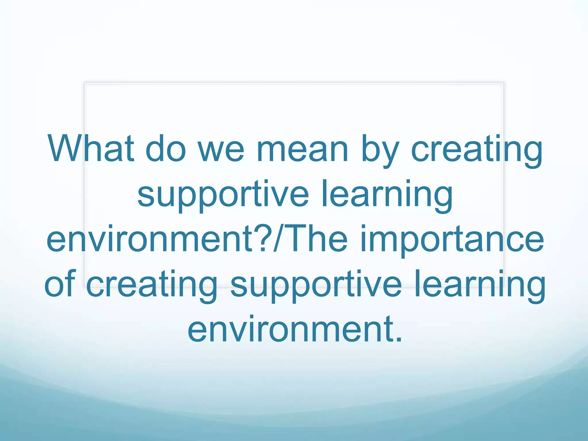 What do we mean by creating
      supportive learning
environment?/The importance
of creating supportive learning
         environment.
 
