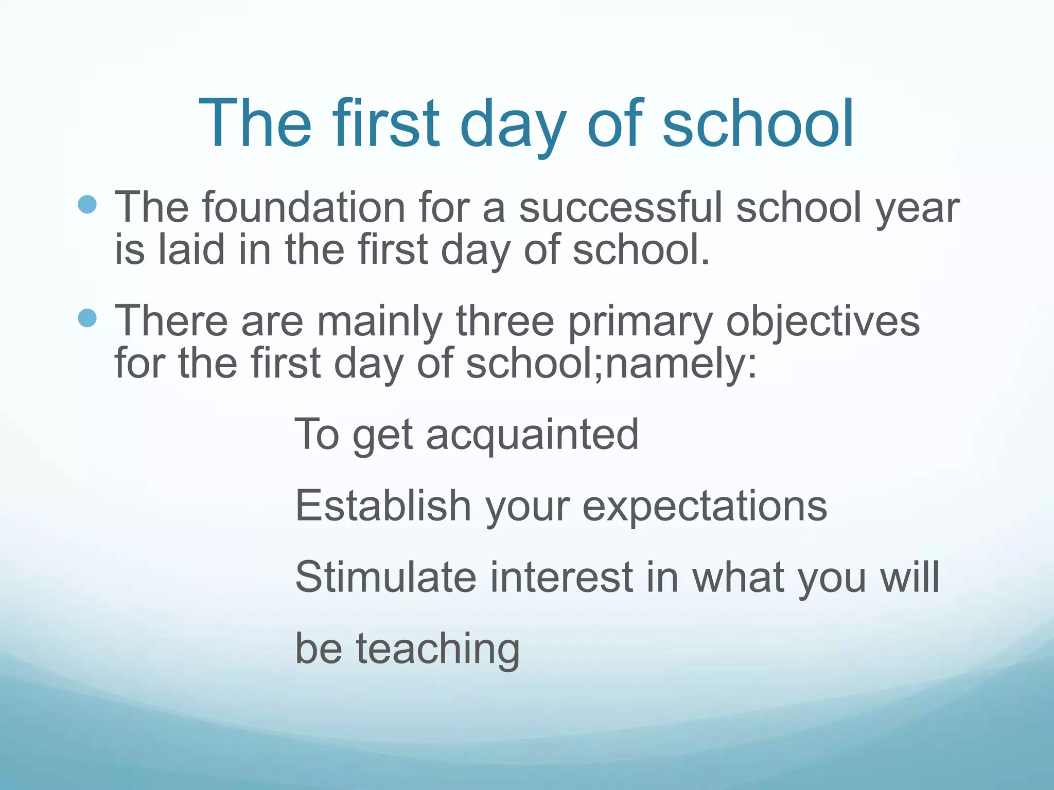 The first day of school
 The foundation for a successful school year
  is laid in the first day of school.
 There are mainly three primary objectives
  for the first day of school;namely:
            To get acquainted
            Establish your expectations
            Stimulate interest in what you will
            be teaching
 