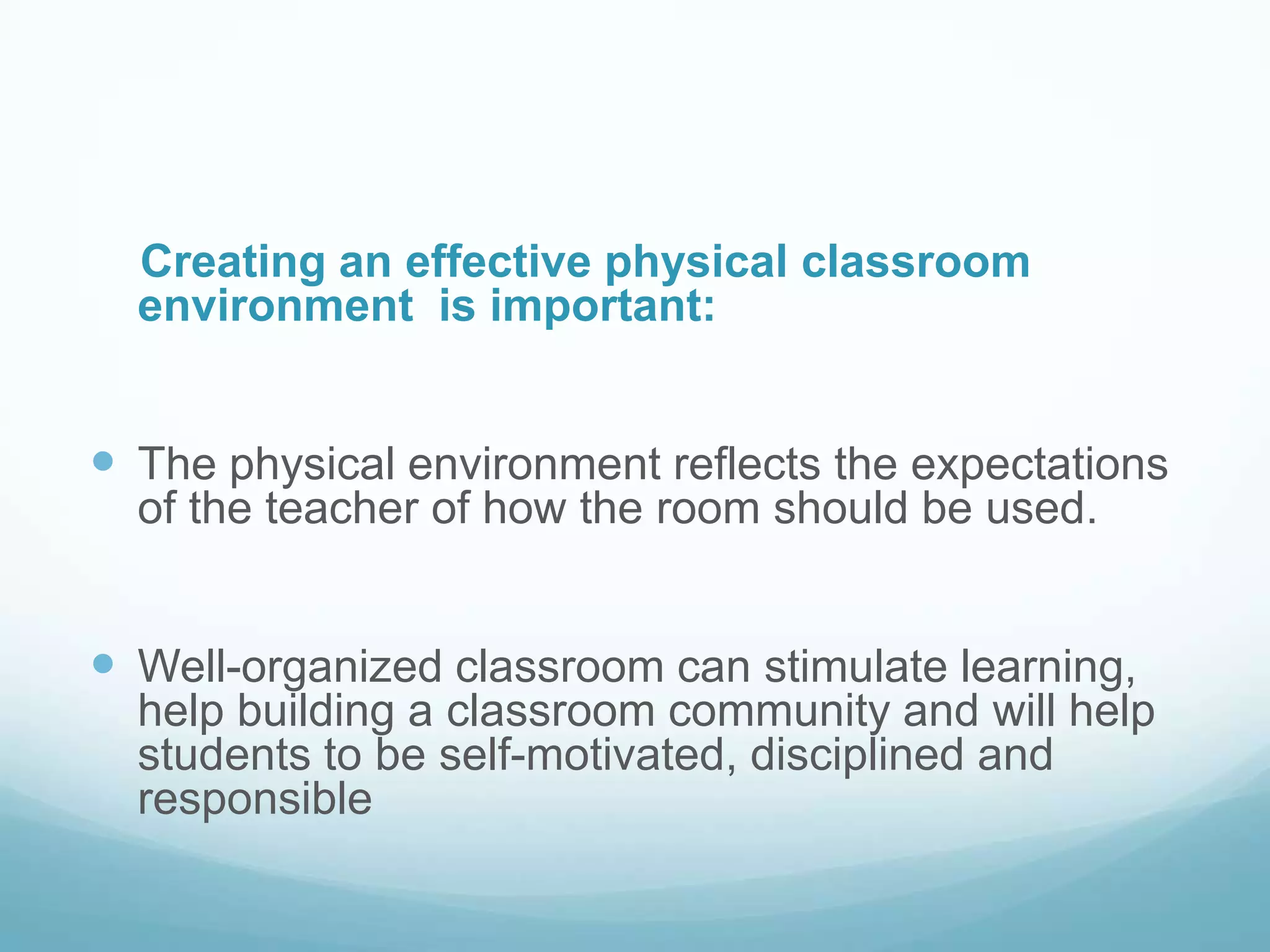 Creating an effective physical classroom
  environment is important:


 The physical environment reflects the expectations
  of the teacher of how the room should be used.


 Well-organized classroom can stimulate learning,
  help building a classroom community and will help
  students to be self-motivated, disciplined and
  responsible
 