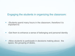 Engaging the students in organizing the classroom:


 -Students spend many hours in the classroom, therefore it is
   important to:


 -Get them to enhance a sense of belonging and personal identity


 -Allow students to participate in decisions making about; the
   space, the grouping of desks,
 