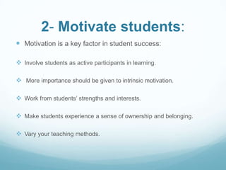 2- Motivate students:
 Motivation is a key factor in student success:

 Involve students as active participants in learning.

 More importance should be given to intrinsic motivation.

 Work from students’ strengths and interests.

 Make students experience a sense of ownership and belonging.

 Vary your teaching methods.
 