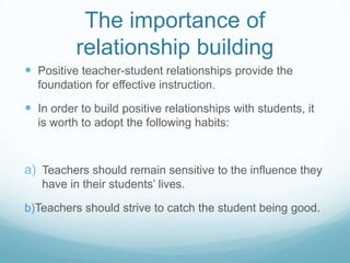 The importance of
          relationship building
 Positive teacher-student relationships provide the
  foundation for effective instruction.

 In order to build positive relationships with students, it
  is worth to adopt the following habits:



a) Teachers should remain sensitive to the influence they
   have in their students’ lives.

b)Teachers should strive to catch the student being good.
 