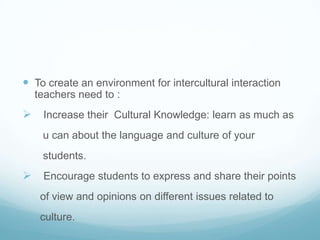  To create an environment for intercultural interaction
  teachers need to :
 Increase their Cultural Knowledge: learn as much as
    u can about the language and culture of your
    students.
 Encourage students to express and share their points
   of view and opinions on different issues related to
   culture.
 