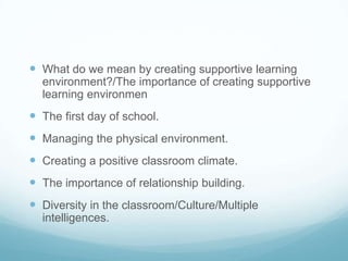  What do we mean by creating supportive learning
  environment?/The importance of creating supportive
  learning environmen
 The first day of school.
 Managing the physical environment.
 Creating a positive classroom climate.
 The importance of relationship building.
 Diversity in the classroom/Culture/Multiple
  intelligences.
 