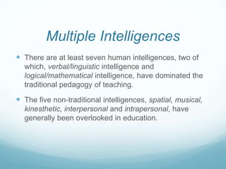 Multiple Intelligences
 There are at least seven human intelligences, two of
  which, verbal/linguistic intelligence and
  logical/mathematical intelligence, have dominated the
  traditional pedagogy of teaching.

 The five non-traditional intelligences, spatial, musical,
  kinesthetic, interpersonal and intrapersonal, have
  generally been overlooked in education.
 