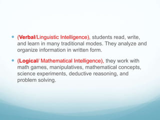  (Verbal/Linguistic Intelligence), students read, write,
  and learn in many traditional modes. They analyze and
  organize information in written form.

 (Logical/ Mathematical Intelligence), they work with
  math games, manipulatives, mathematical concepts,
  science experiments, deductive reasoning, and
  problem solving.
 