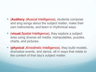  (Auditory ,Musical Intelligence), students compose
  and sing songs about the subject matter, make their
  own instruments, and learn in rhythmical ways.

 (visual,Spatial Intelligence), they explore a subject
  area using diverse art media, manipulables, puzzles,
  charts, and pictures.

 (physical ,Kinesthetic Intelligence), they build models,
  dramatize events, and dance, all in ways that relate to
  the content of that day’s subject matter.
 