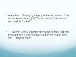  A teacher , " Arranging the physical environment of the
  classroom is not my job. The school administration is
  responsible for that".



 " A teacher who is attempting to teach without inspiring
  the pupil with a desire to learn is hammering on cold
  iron" – Horace Mann.
 