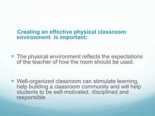 Creating an effective physical classroom
  environment is important:


 The physical environment reflects the expectations
  of the teacher of how the room should be used.


 Well-organized classroom can stimulate learning,
  help building a classroom community and will help
  students to be self-motivated, disciplined and
  responsible
 