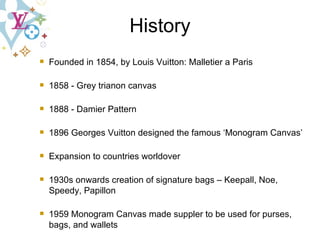 History Founded in 1854, by Louis Vuitton: Malletier a Paris 1858 - Grey trianon canvas 1888 - Damier Pattern 1896  Georges Vuitton designed the famous ‘Monogram Canvas’   Expansion to countries worldover 1930s onwards creation of signature bags – Keepall, Noe, Speedy, Papillon 1959 Monogram Canvas made suppler to be used for purses, bags, and wallets   