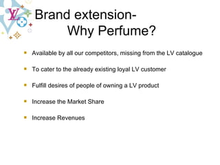 Brand extension-  Why   Perfume? Available by all our competitors, missing from the LV catalogue To cater to the already existing loyal LV customer Fulfill desires of people of owning a LV product Increase the Market Share Increase Revenues  
