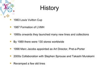 1983 Louis Vuitton Cup 1987 Formation of LVMH 1990s onwards they launched many new lines and collections By 1989 there were 130 stores worldwide 1998 Marc Jacobs appointed as Art Director, Pret-a-Porter 2000s Collaboration with Stephen Sprouse and Takashi Murakami  Revamped a few old lines History 