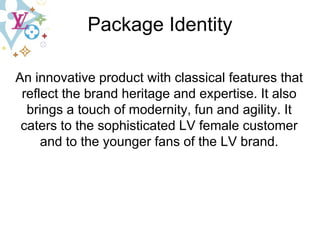 Package Identity An innovative product with classical features that reflect the brand heritage and expertise. It also brings a touch of modernity, fun and agility. It caters to the sophisticated LV female customer and to the younger fans of the LV brand. 