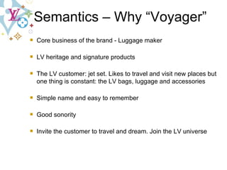 Core business of the brand - Luggage maker LV heritage and signature products The LV customer: jet set. Likes to travel and visit new places but one thing is constant: the LV bags, luggage and accessories Simple name and easy to remember Good sonority Invite the customer to travel and dream. Join the LV universe Semantics – Why “Voyager” 