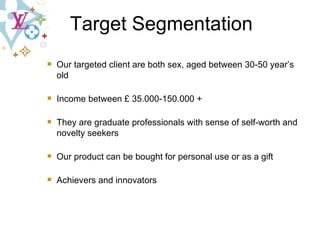 Target Segmentation Our targeted client are both sex, aged between 30-50 year’s old Income between £ 35.000-150.000 + They are graduate professionals with sense of self-worth and novelty seekers Our product can be bought for personal use or as a gift Achievers and innovators 
